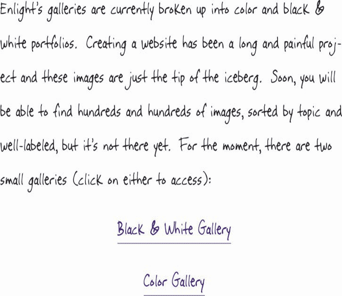 Enlight’s galleries are currently broken up into color and black & white portfolios.  Creating a website has been a long and painful project and these images are just the tip of the iceberg.  Soon, you will be able to find hundreds and hundreds of images, sorted by topic and well-labeled, but it’s not there yet.  For the moment, there are two small galleries (click on either to access):  Black & White Gallery  Color Gallery 